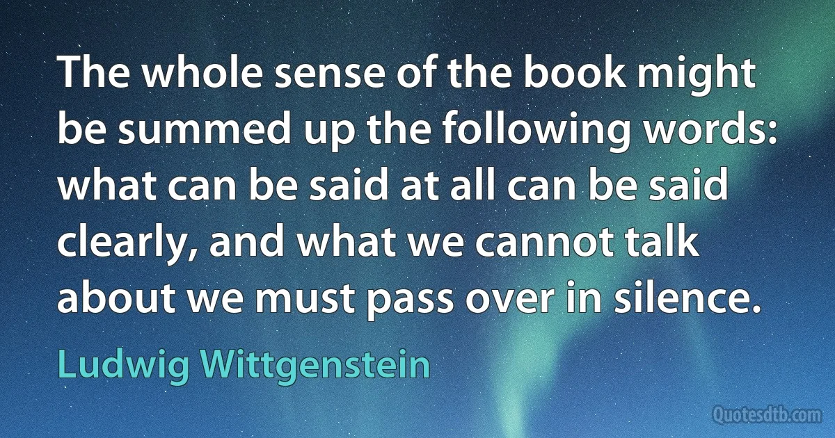 The whole sense of the book might be summed up the following words: what can be said at all can be said clearly, and what we cannot talk about we must pass over in silence. (Ludwig Wittgenstein)