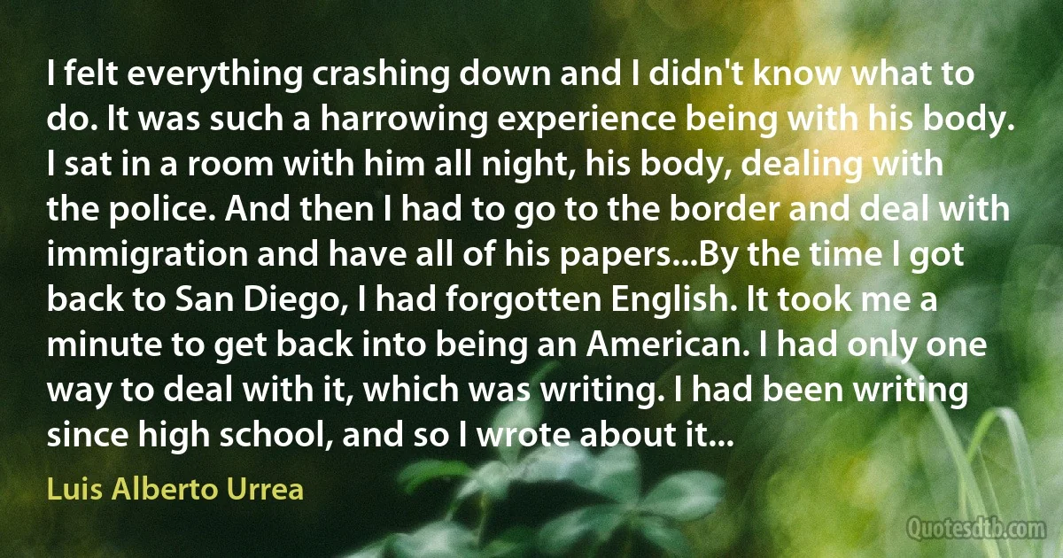 I felt everything crashing down and I didn't know what to do. It was such a harrowing experience being with his body. I sat in a room with him all night, his body, dealing with the police. And then I had to go to the border and deal with immigration and have all of his papers...By the time I got back to San Diego, I had forgotten English. It took me a minute to get back into being an American. I had only one way to deal with it, which was writing. I had been writing since high school, and so I wrote about it... (Luis Alberto Urrea)