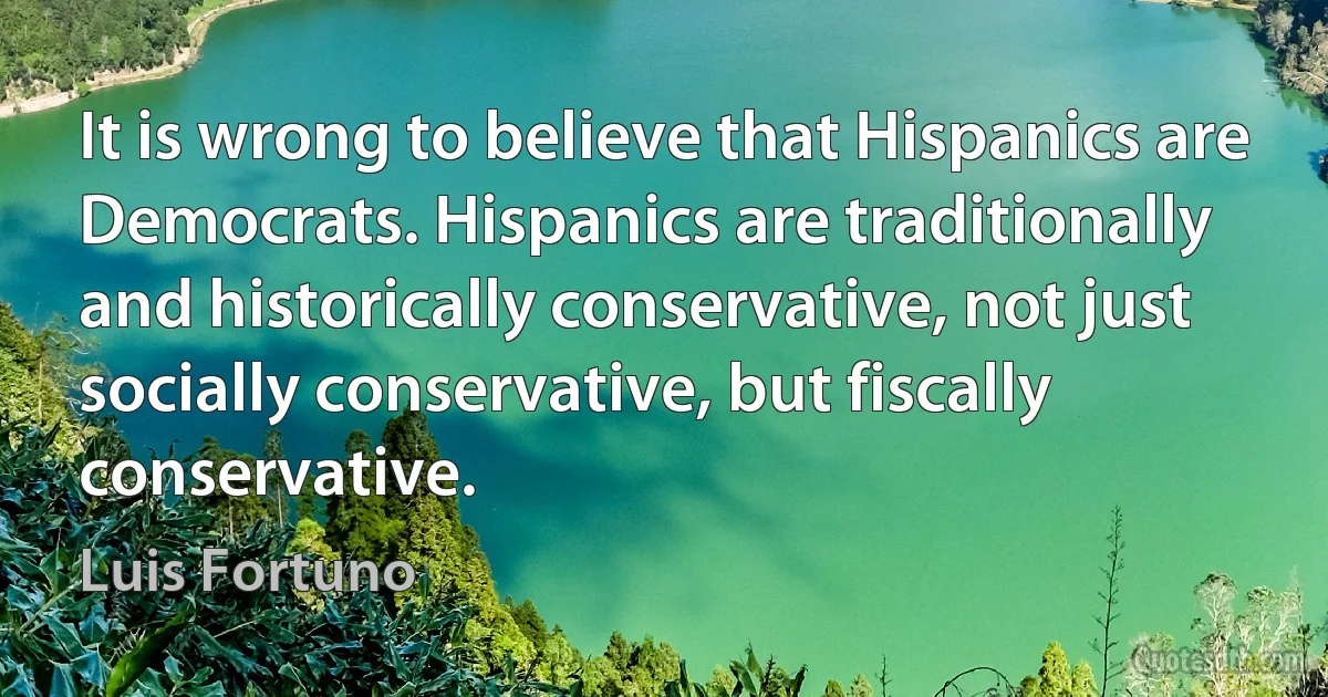 It is wrong to believe that Hispanics are Democrats. Hispanics are traditionally and historically conservative, not just socially conservative, but fiscally conservative. (Luis Fortuno)