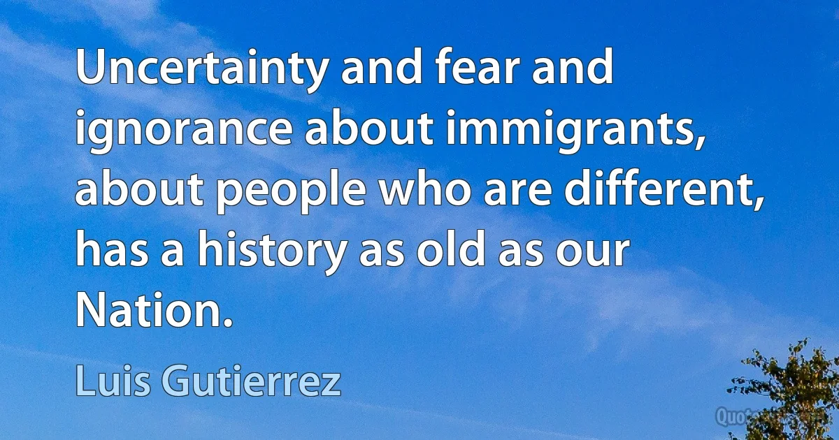 Uncertainty and fear and ignorance about immigrants, about people who are different, has a history as old as our Nation. (Luis Gutierrez)