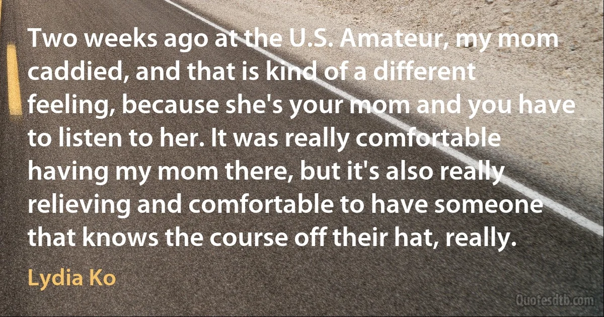 Two weeks ago at the U.S. Amateur, my mom caddied, and that is kind of a different feeling, because she's your mom and you have to listen to her. It was really comfortable having my mom there, but it's also really relieving and comfortable to have someone that knows the course off their hat, really. (Lydia Ko)