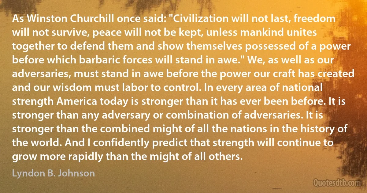 As Winston Churchill once said: "Civilization will not last, freedom will not survive, peace will not be kept, unless mankind unites together to defend them and show themselves possessed of a power before which barbaric forces will stand in awe." We, as well as our adversaries, must stand in awe before the power our craft has created and our wisdom must labor to control. In every area of national strength America today is stronger than it has ever been before. It is stronger than any adversary or combination of adversaries. It is stronger than the combined might of all the nations in the history of the world. And I confidently predict that strength will continue to grow more rapidly than the might of all others. (Lyndon B. Johnson)