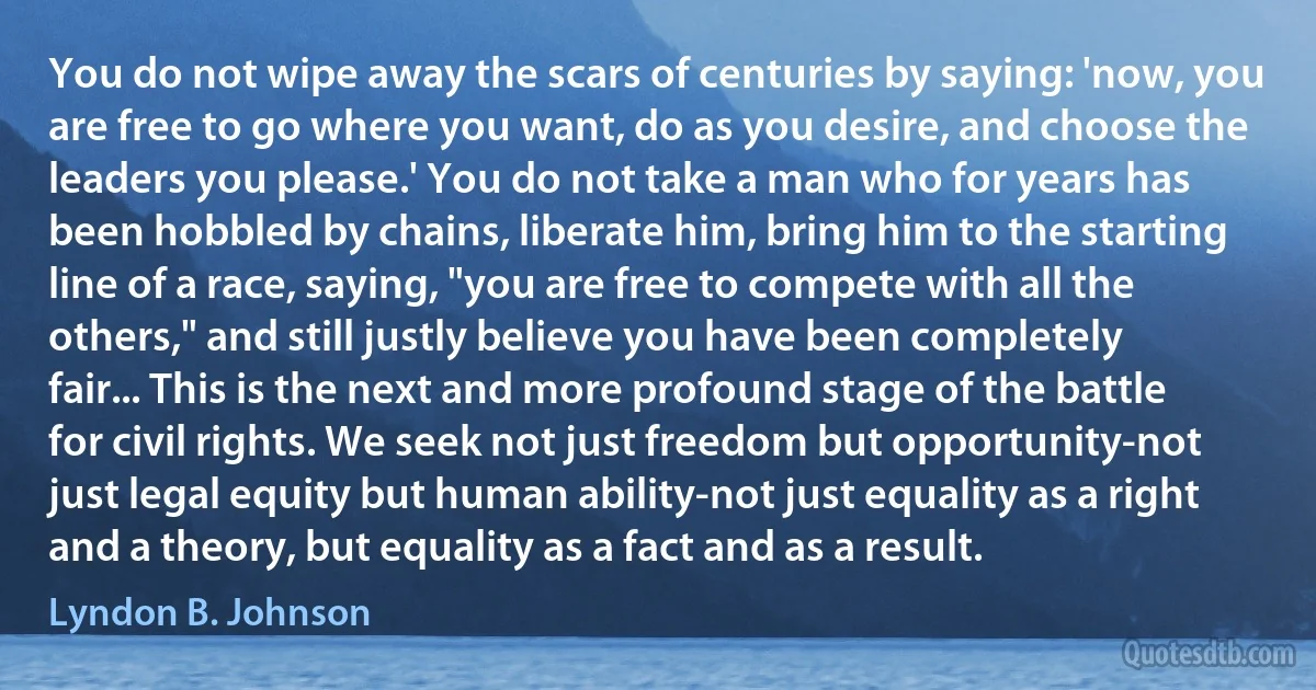 You do not wipe away the scars of centuries by saying: 'now, you are free to go where you want, do as you desire, and choose the leaders you please.' You do not take a man who for years has been hobbled by chains, liberate him, bring him to the starting line of a race, saying, "you are free to compete with all the others," and still justly believe you have been completely fair... This is the next and more profound stage of the battle for civil rights. We seek not just freedom but opportunity-not just legal equity but human ability-not just equality as a right and a theory, but equality as a fact and as a result. (Lyndon B. Johnson)