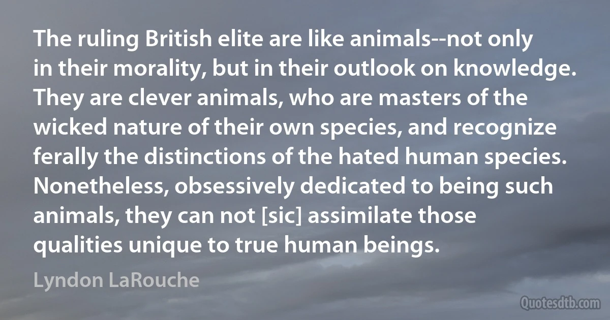 The ruling British elite are like animals--not only in their morality, but in their outlook on knowledge. They are clever animals, who are masters of the wicked nature of their own species, and recognize ferally the distinctions of the hated human species. Nonetheless, obsessively dedicated to being such animals, they can not [sic] assimilate those qualities unique to true human beings. (Lyndon LaRouche)