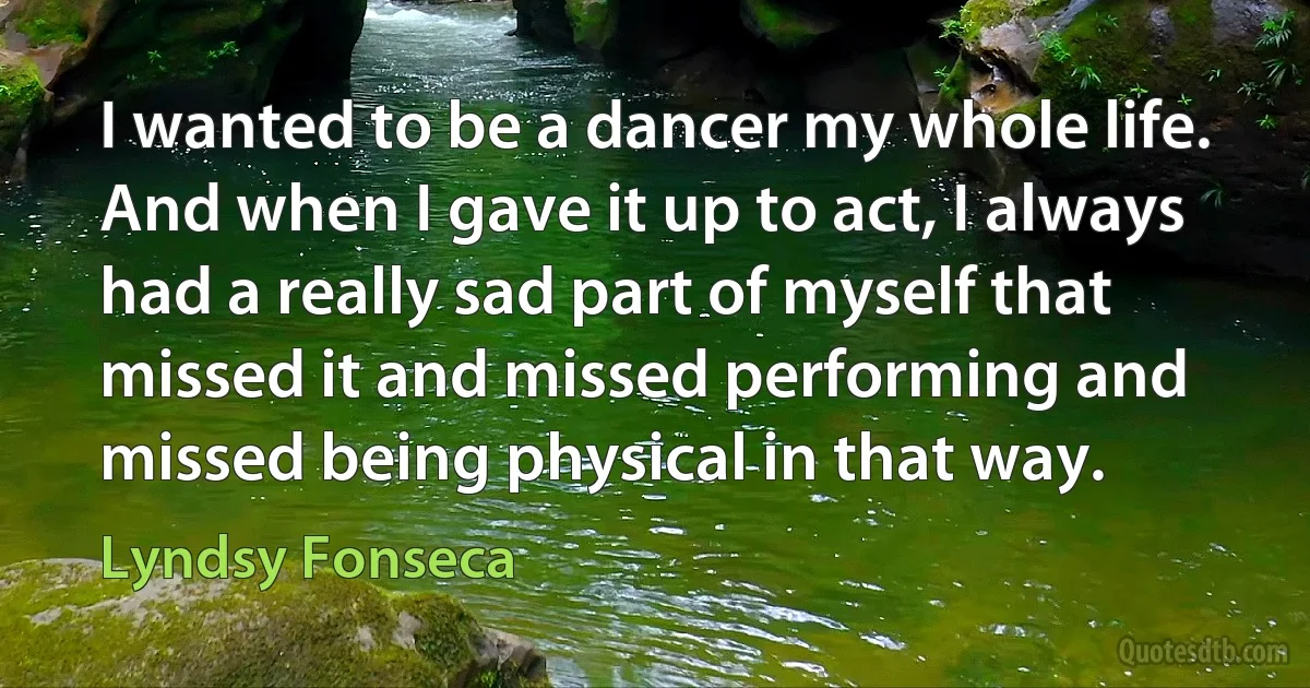 I wanted to be a dancer my whole life. And when I gave it up to act, I always had a really sad part of myself that missed it and missed performing and missed being physical in that way. (Lyndsy Fonseca)