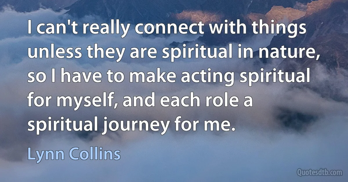 I can't really connect with things unless they are spiritual in nature, so I have to make acting spiritual for myself, and each role a spiritual journey for me. (Lynn Collins)