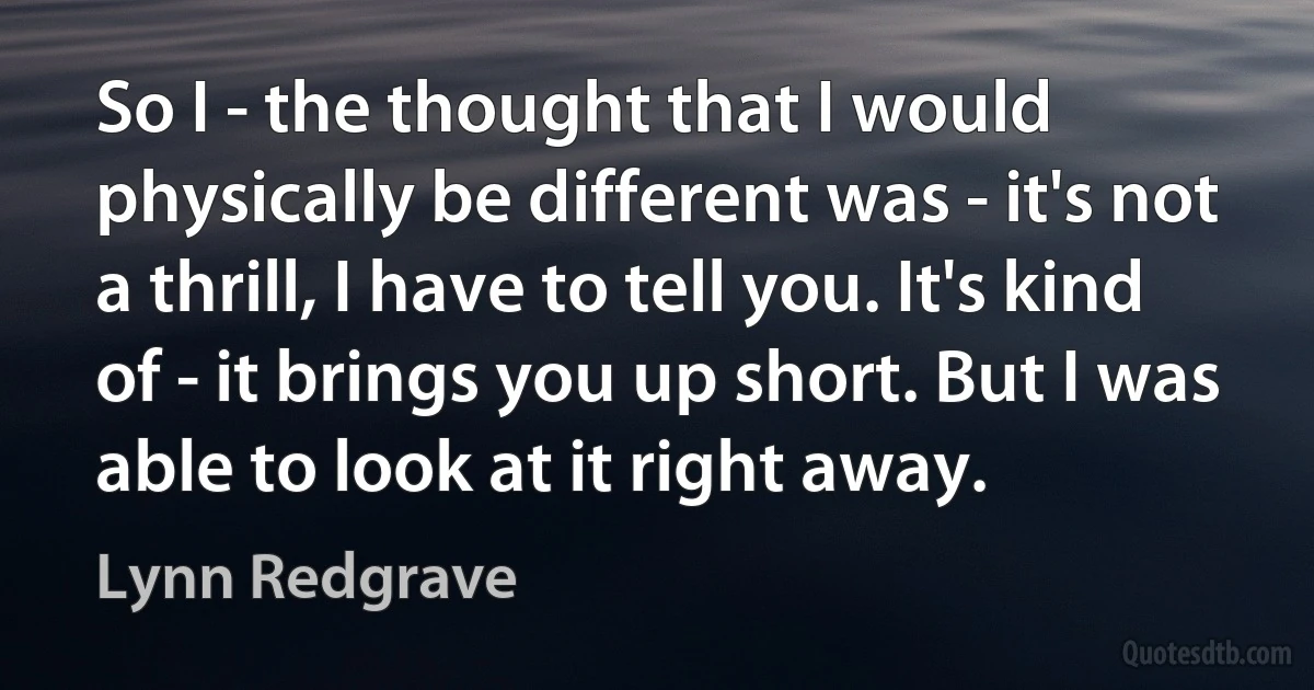 So I - the thought that I would physically be different was - it's not a thrill, I have to tell you. It's kind of - it brings you up short. But I was able to look at it right away. (Lynn Redgrave)