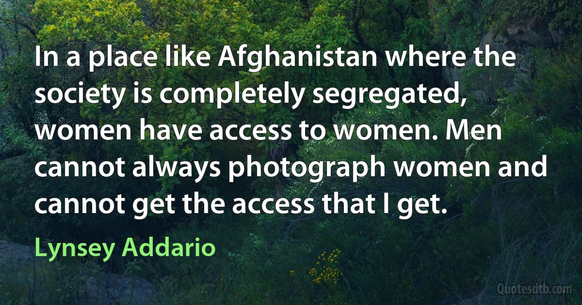 In a place like Afghanistan where the society is completely segregated, women have access to women. Men cannot always photograph women and cannot get the access that I get. (Lynsey Addario)