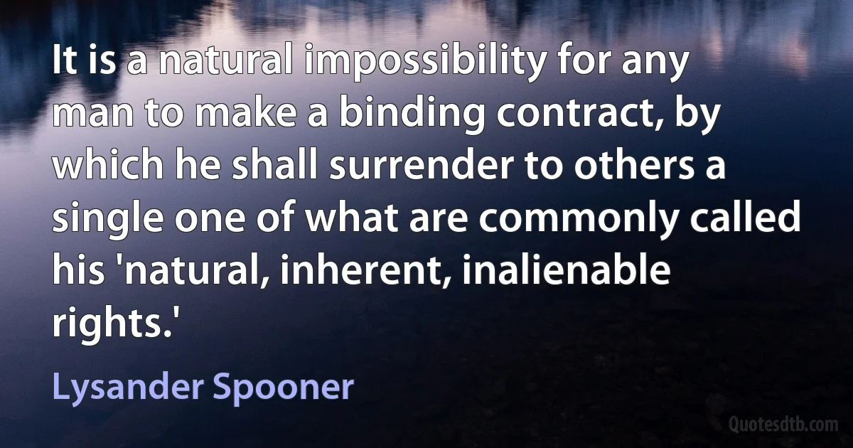 It is a natural impossibility for any man to make a binding contract, by which he shall surrender to others a single one of what are commonly called his 'natural, inherent, inalienable rights.' (Lysander Spooner)