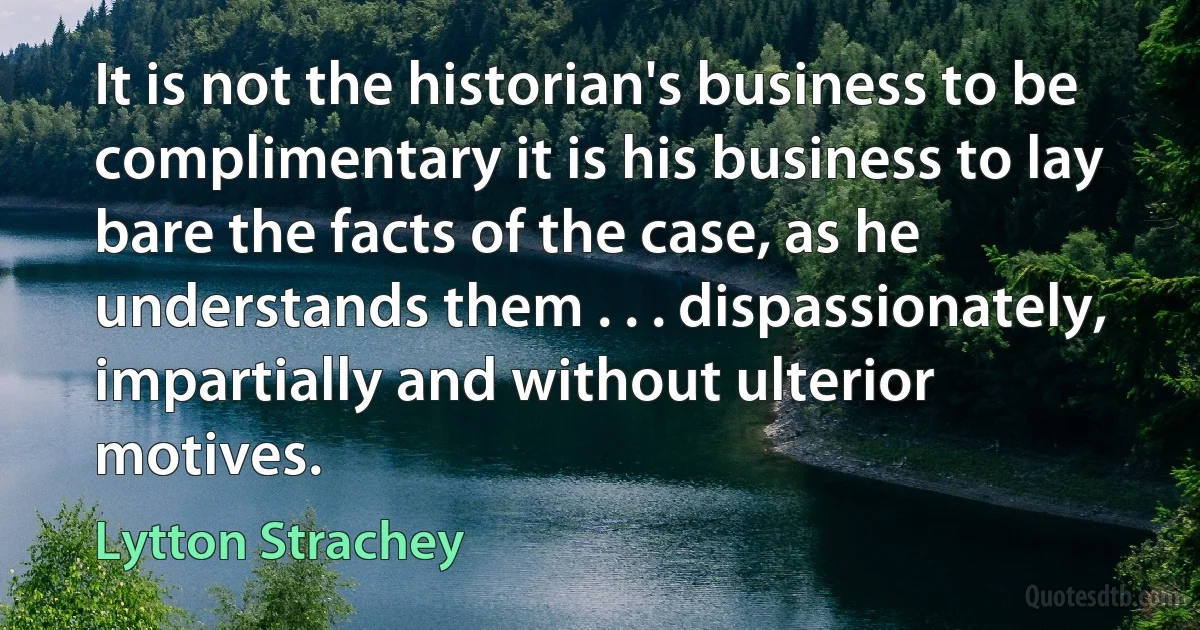 It is not the historian's business to be complimentary it is his business to lay bare the facts of the case, as he understands them . . . dispassionately, impartially and without ulterior motives. (Lytton Strachey)