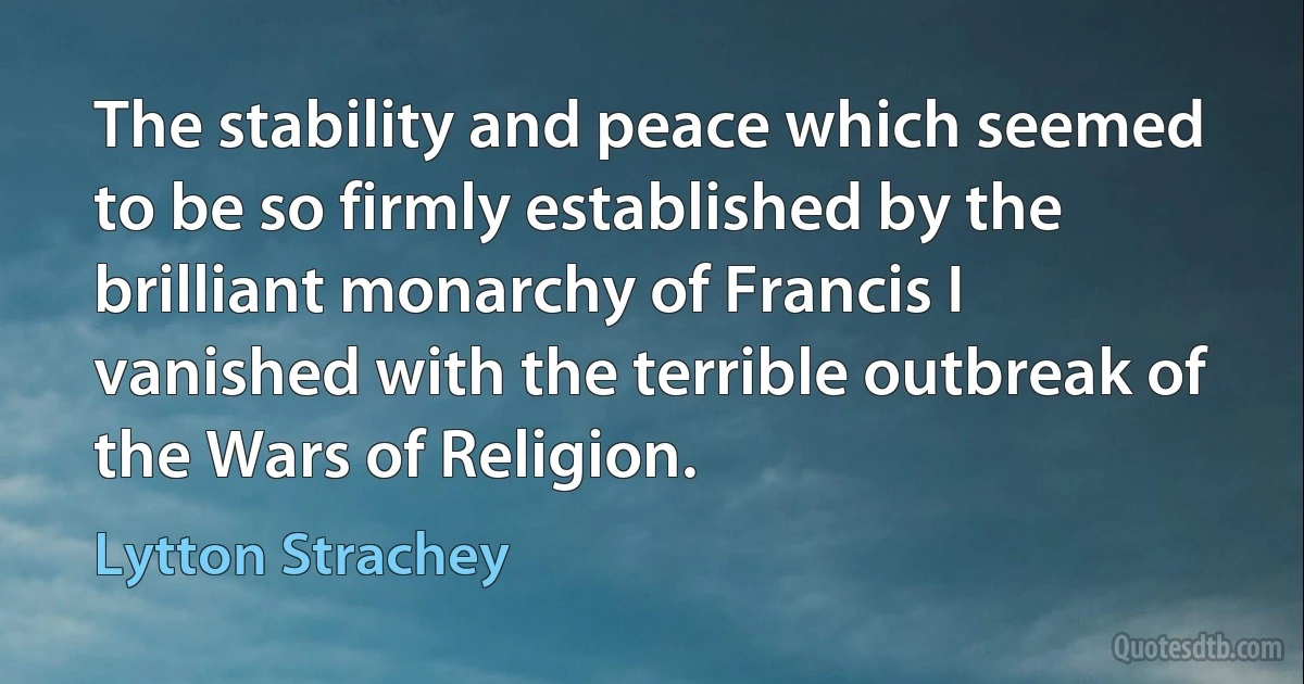 The stability and peace which seemed to be so firmly established by the brilliant monarchy of Francis I vanished with the terrible outbreak of the Wars of Religion. (Lytton Strachey)