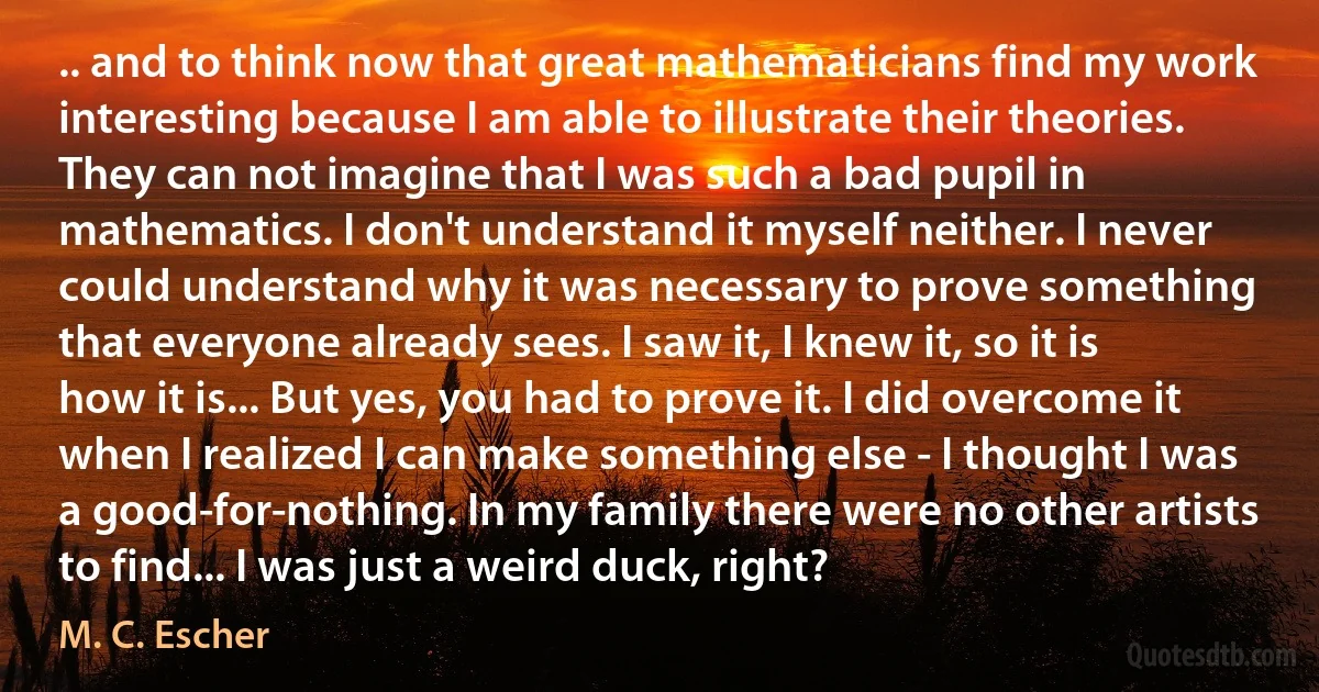 .. and to think now that great mathematicians find my work interesting because I am able to illustrate their theories. They can not imagine that I was such a bad pupil in mathematics. I don't understand it myself neither. I never could understand why it was necessary to prove something that everyone already sees. I saw it, I knew it, so it is how it is... But yes, you had to prove it. I did overcome it when I realized I can make something else - I thought I was a good-for-nothing. In my family there were no other artists to find... I was just a weird duck, right? (M. C. Escher)