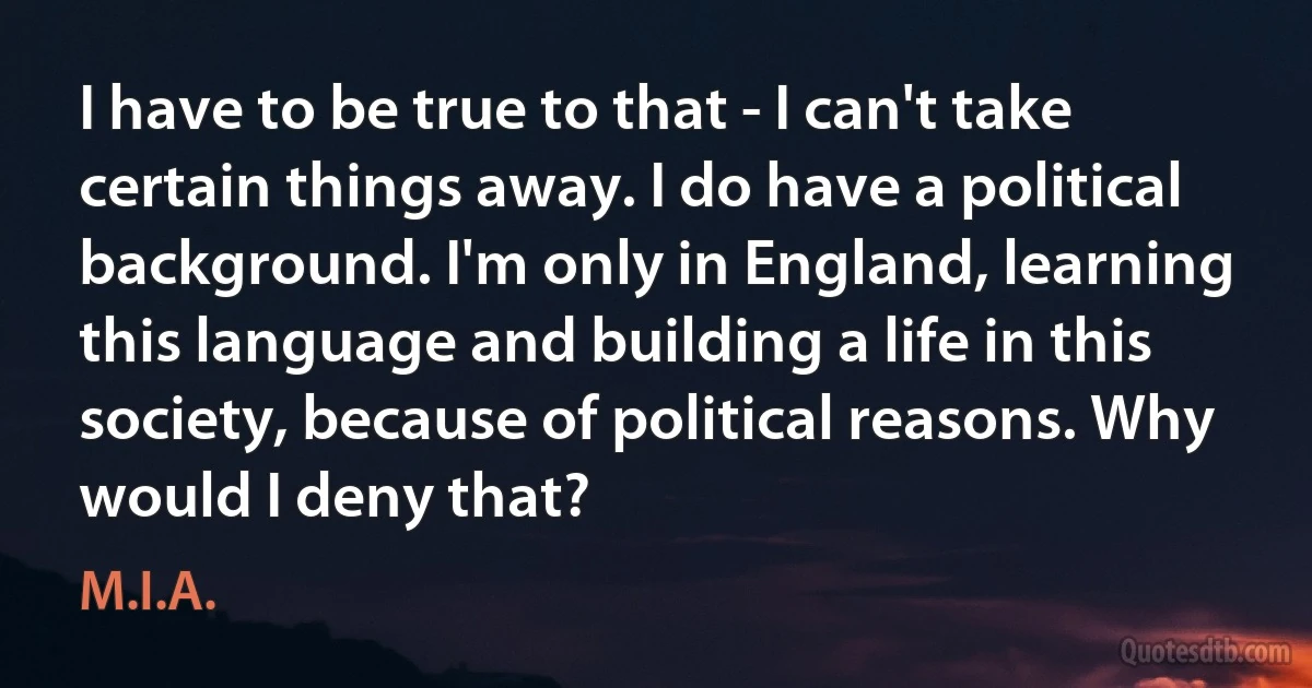 I have to be true to that - I can't take certain things away. I do have a political background. I'm only in England, learning this language and building a life in this society, because of political reasons. Why would I deny that? (M.I.A.)