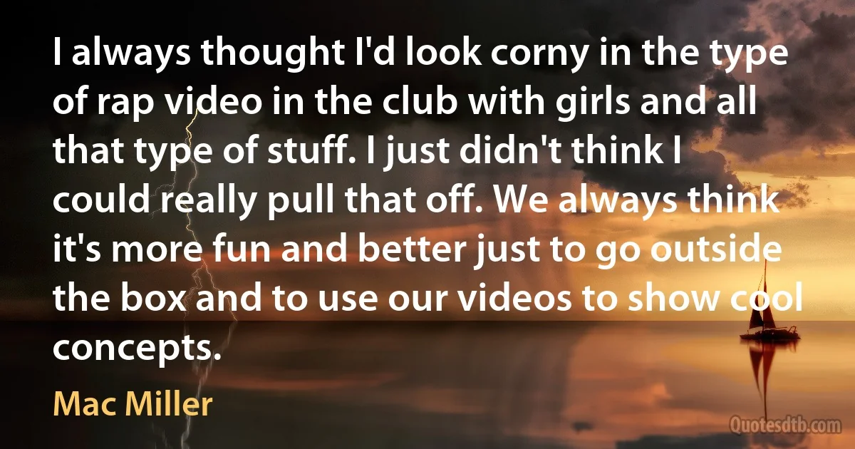 I always thought I'd look corny in the type of rap video in the club with girls and all that type of stuff. I just didn't think I could really pull that off. We always think it's more fun and better just to go outside the box and to use our videos to show cool concepts. (Mac Miller)