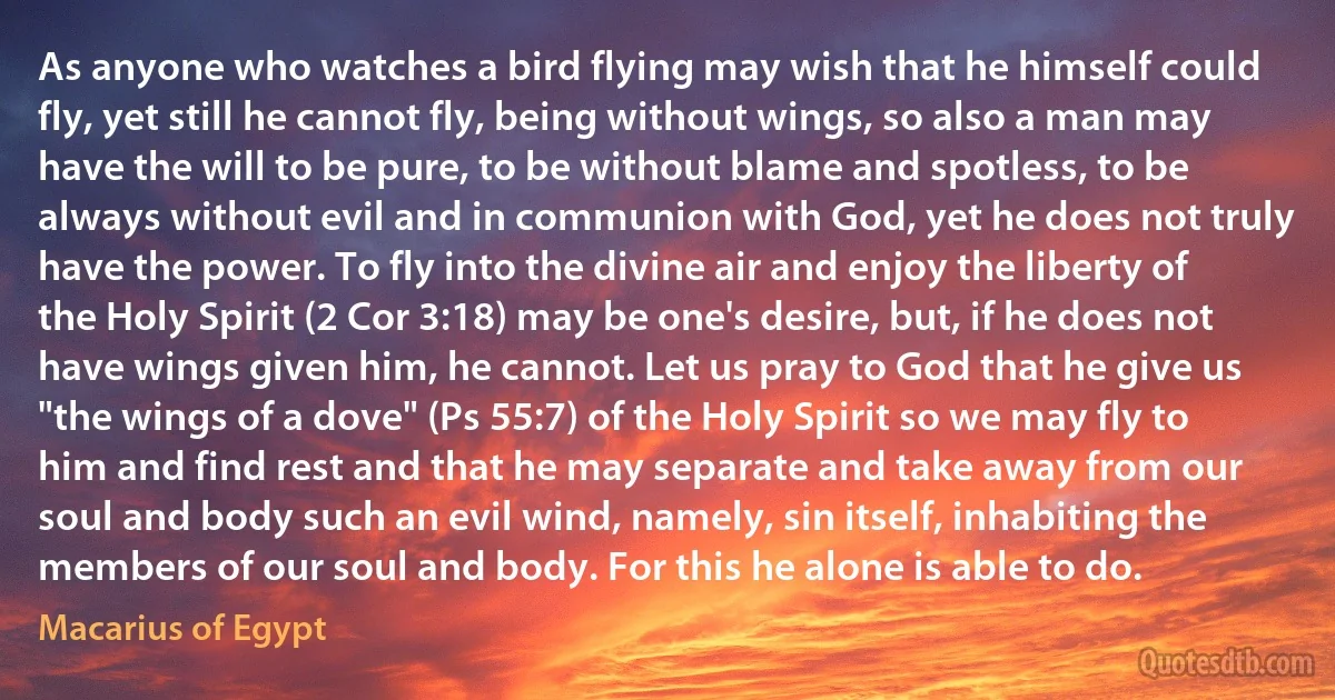 As anyone who watches a bird flying may wish that he himself could fly, yet still he cannot fly, being without wings, so also a man may have the will to be pure, to be without blame and spotless, to be always without evil and in communion with God, yet he does not truly have the power. To fly into the divine air and enjoy the liberty of the Holy Spirit (2 Cor 3:18) may be one's desire, but, if he does not have wings given him, he cannot. Let us pray to God that he give us "the wings of a dove" (Ps 55:7) of the Holy Spirit so we may fly to him and find rest and that he may separate and take away from our soul and body such an evil wind, namely, sin itself, inhabiting the members of our soul and body. For this he alone is able to do. (Macarius of Egypt)