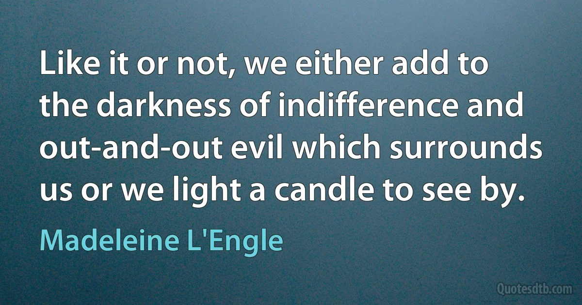 Like it or not, we either add to the darkness of indifference and out-and-out evil which surrounds us or we light a candle to see by. (Madeleine L'Engle)