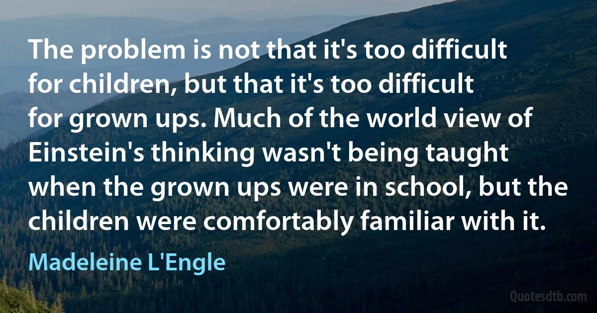 The problem is not that it's too difficult for children, but that it's too difficult for grown ups. Much of the world view of Einstein's thinking wasn't being taught when the grown ups were in school, but the children were comfortably familiar with it. (Madeleine L'Engle)