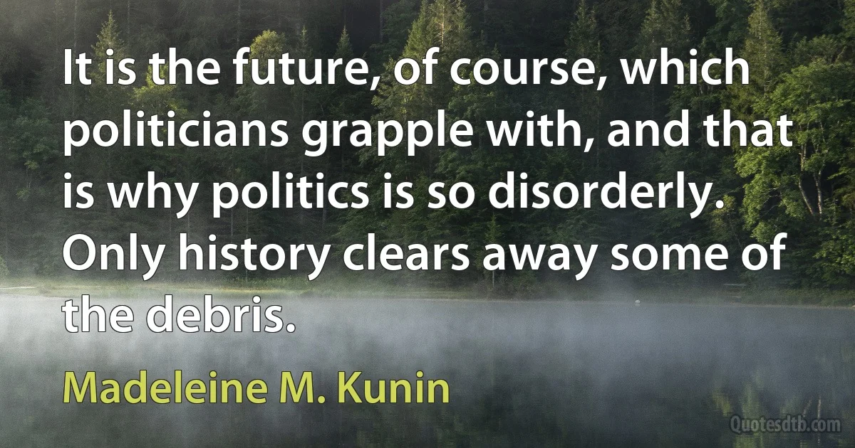 It is the future, of course, which politicians grapple with, and that is why politics is so disorderly. Only history clears away some of the debris. (Madeleine M. Kunin)