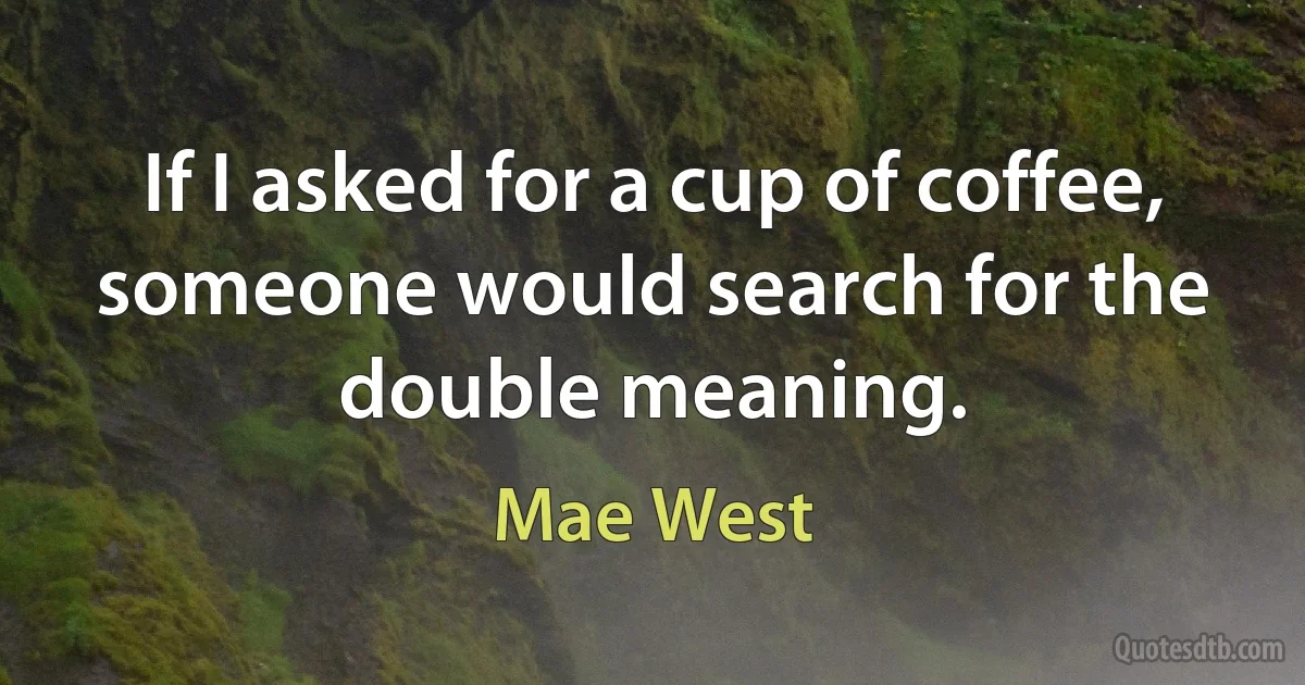 If I asked for a cup of coffee, someone would search for the double meaning. (Mae West)