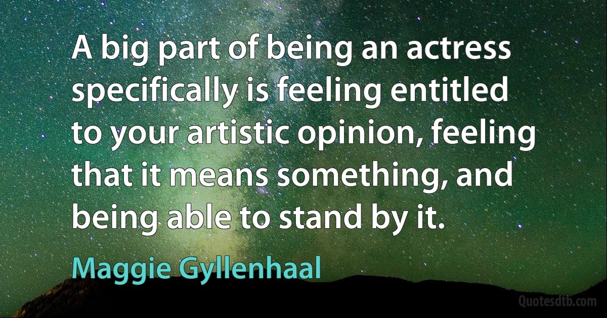 A big part of being an actress specifically is feeling entitled to your artistic opinion, feeling that it means something, and being able to stand by it. (Maggie Gyllenhaal)