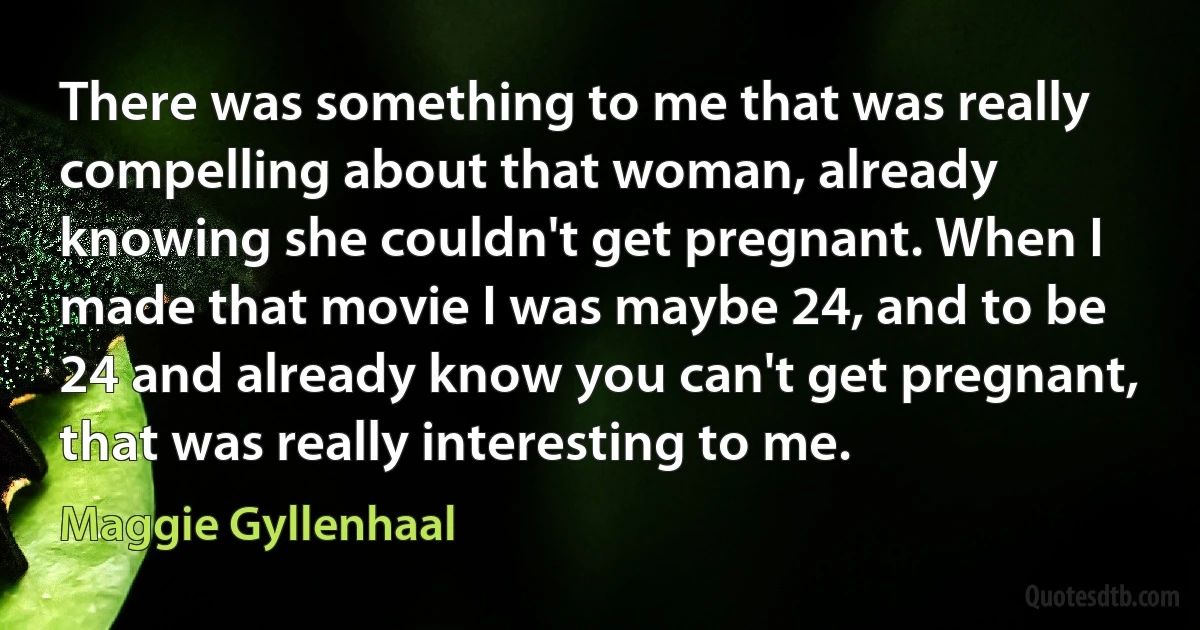 There was something to me that was really compelling about that woman, already knowing she couldn't get pregnant. When I made that movie I was maybe 24, and to be 24 and already know you can't get pregnant, that was really interesting to me. (Maggie Gyllenhaal)