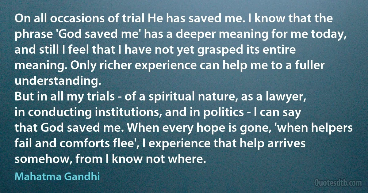 On all occasions of trial He has saved me. I know that the phrase 'God saved me' has a deeper meaning for me today, and still I feel that I have not yet grasped its entire meaning. Only richer experience can help me to a fuller understanding.
But in all my trials - of a spiritual nature, as a lawyer, in conducting institutions, and in politics - I can say that God saved me. When every hope is gone, 'when helpers fail and comforts flee', I experience that help arrives somehow, from I know not where. (Mahatma Gandhi)