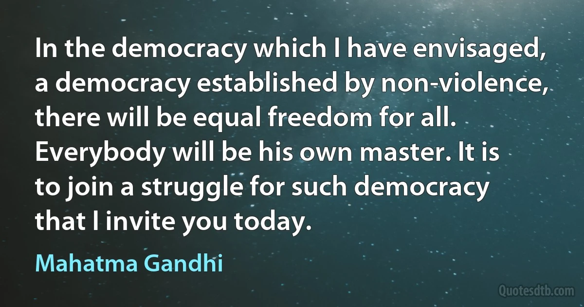 In the democracy which I have envisaged, a democracy established by non-violence, there will be equal freedom for all. Everybody will be his own master. It is to join a struggle for such democracy that I invite you today. (Mahatma Gandhi)