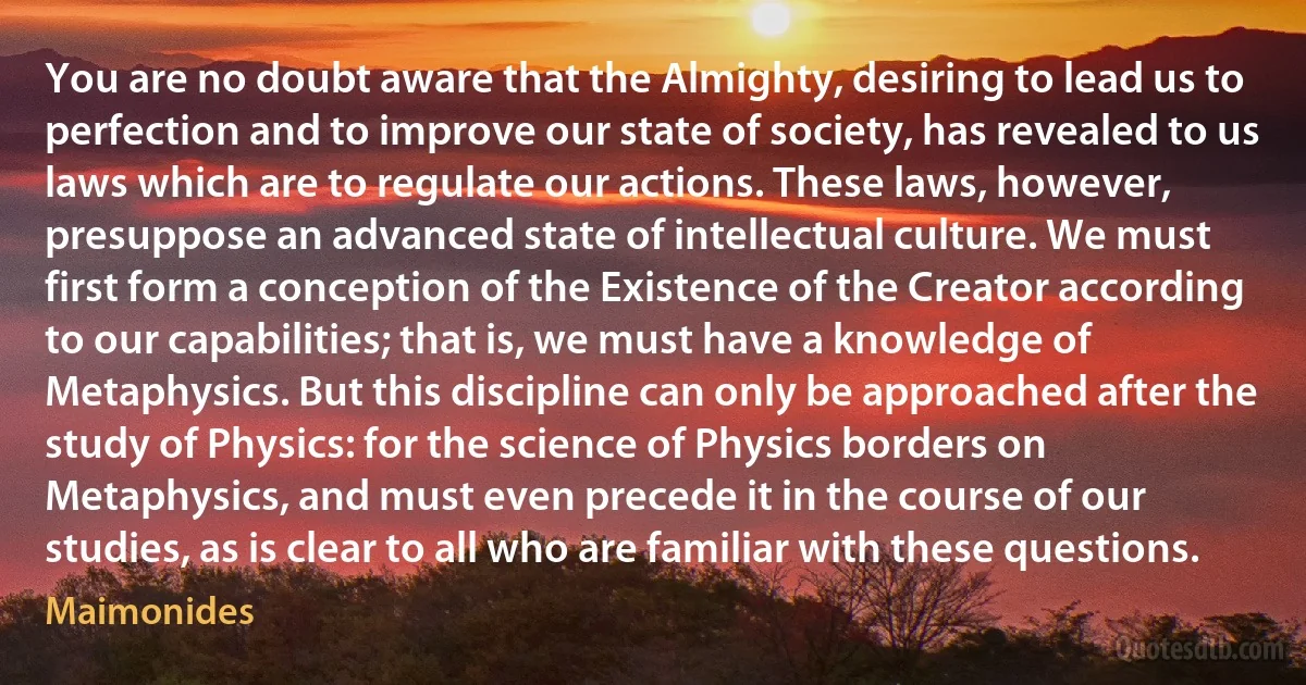 You are no doubt aware that the Almighty, desiring to lead us to perfection and to improve our state of society, has revealed to us laws which are to regulate our actions. These laws, however, presuppose an advanced state of intellectual culture. We must first form a conception of the Existence of the Creator according to our capabilities; that is, we must have a knowledge of Metaphysics. But this discipline can only be approached after the study of Physics: for the science of Physics borders on Metaphysics, and must even precede it in the course of our studies, as is clear to all who are familiar with these questions. (Maimonides)