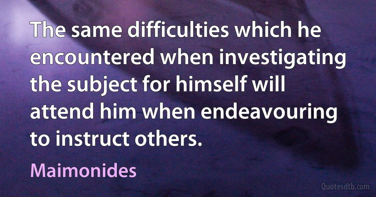 The same difficulties which he encountered when investigating the subject for himself will attend him when endeavouring to instruct others. (Maimonides)