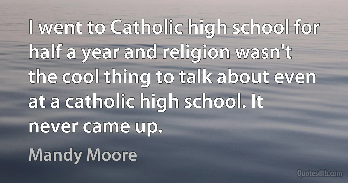 I went to Catholic high school for half a year and religion wasn't the cool thing to talk about even at a catholic high school. It never came up. (Mandy Moore)