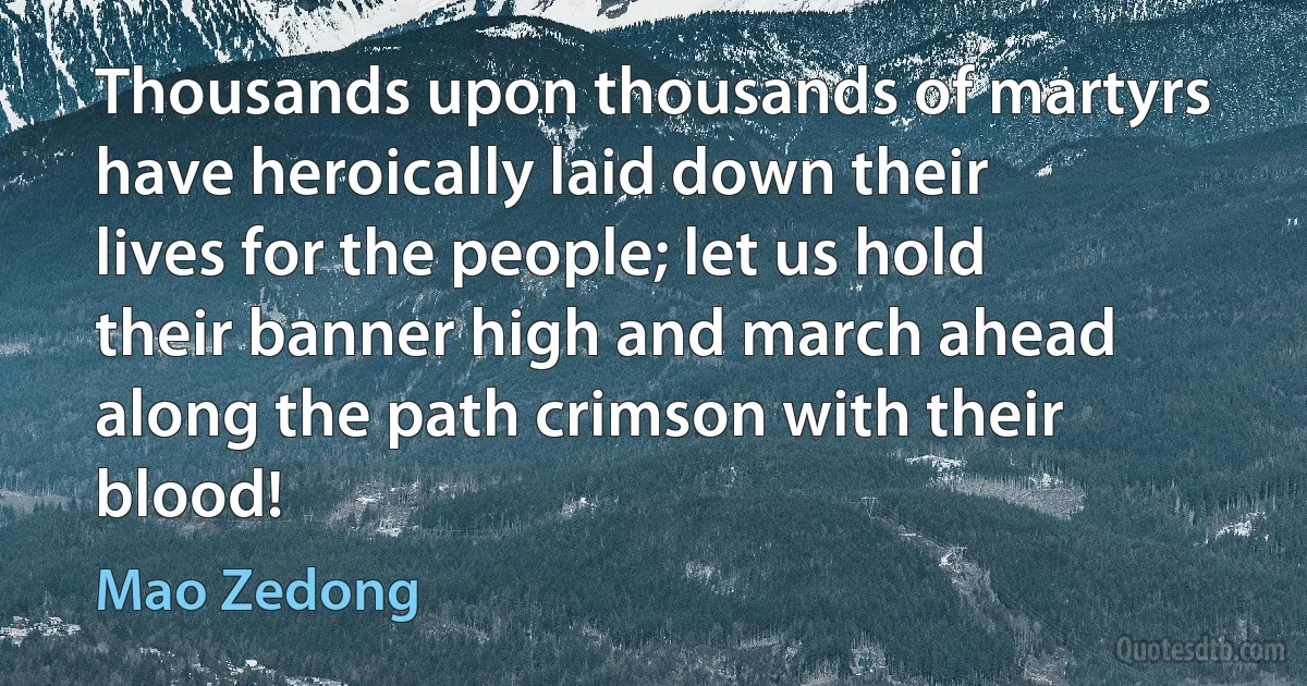 Thousands upon thousands of martyrs have heroically laid down their lives for the people; let us hold their banner high and march ahead along the path crimson with their blood! (Mao Zedong)