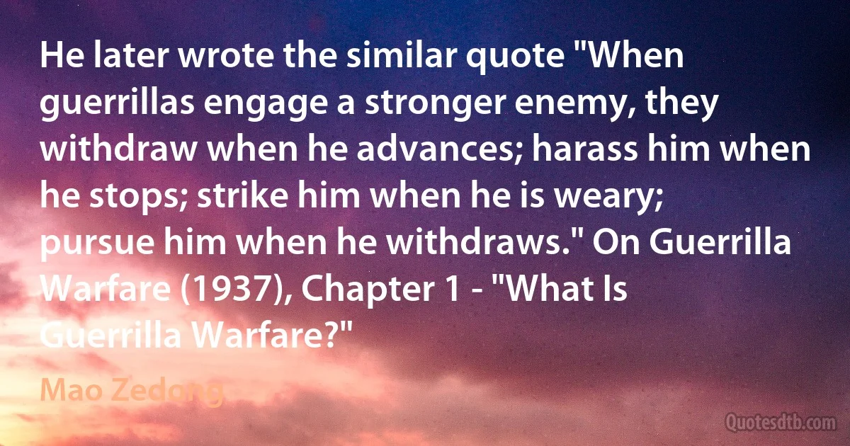 He later wrote the similar quote "When guerrillas engage a stronger enemy, they withdraw when he advances; harass him when he stops; strike him when he is weary; pursue him when he withdraws." On Guerrilla Warfare (1937), Chapter 1 - "What Is Guerrilla Warfare?" (Mao Zedong)