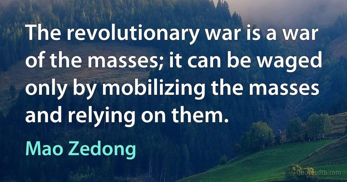 The revolutionary war is a war of the masses; it can be waged only by mobilizing the masses and relying on them. (Mao Zedong)