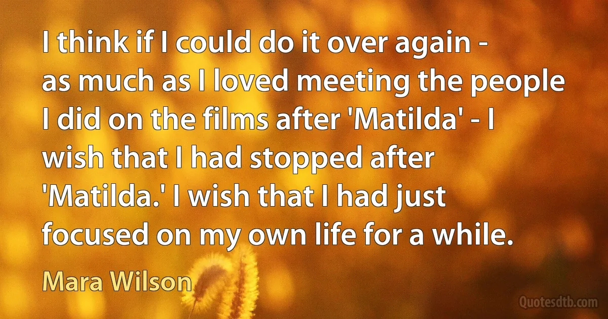 I think if I could do it over again - as much as I loved meeting the people I did on the films after 'Matilda' - I wish that I had stopped after 'Matilda.' I wish that I had just focused on my own life for a while. (Mara Wilson)