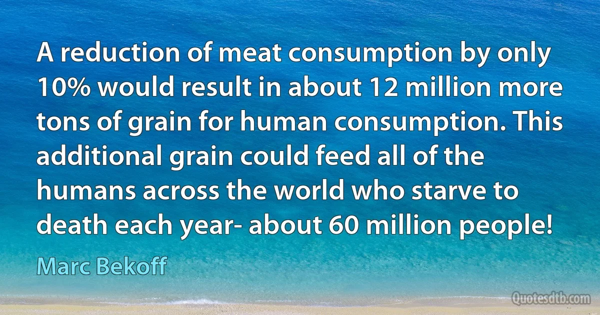 A reduction of meat consumption by only 10% would result in about 12 million more tons of grain for human consumption. This additional grain could feed all of the humans across the world who starve to death each year- about 60 million people! (Marc Bekoff)