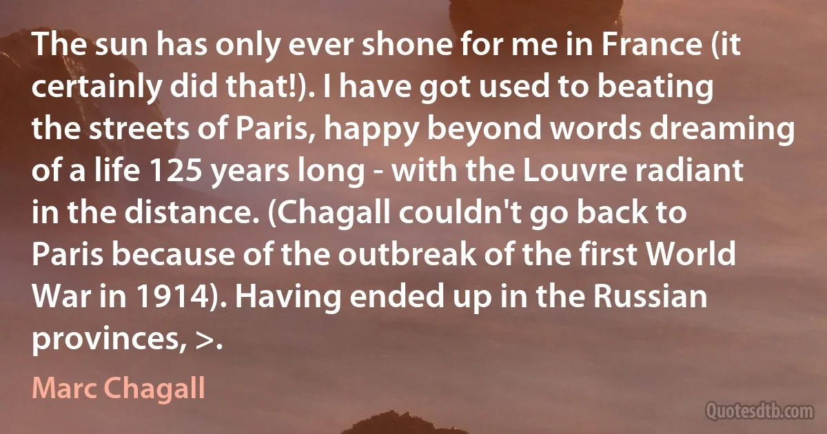 The sun has only ever shone for me in France (it certainly did that!). I have got used to beating the streets of Paris, happy beyond words dreaming of a life 125 years long - with the Louvre radiant in the distance. (Chagall couldn't go back to Paris because of the outbreak of the first World War in 1914). Having ended up in the Russian provinces, >. (Marc Chagall)