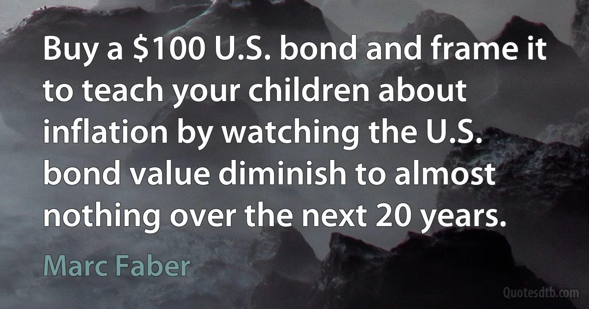 Buy a $100 U.S. bond and frame it to teach your children about inflation by watching the U.S. bond value diminish to almost nothing over the next 20 years. (Marc Faber)