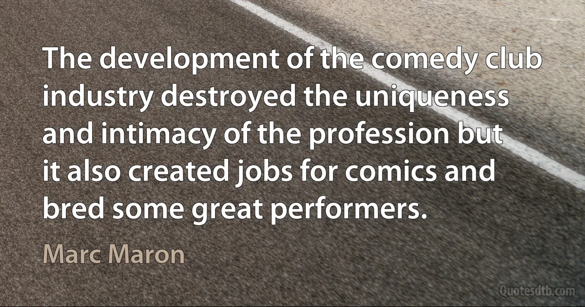 The development of the comedy club industry destroyed the uniqueness and intimacy of the profession but it also created jobs for comics and bred some great performers. (Marc Maron)