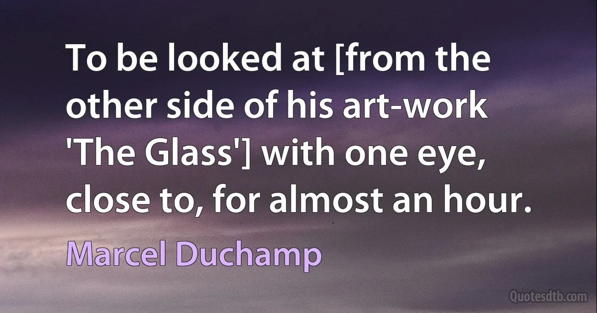 To be looked at [from the other side of his art-work 'The Glass'] with one eye, close to, for almost an hour. (Marcel Duchamp)