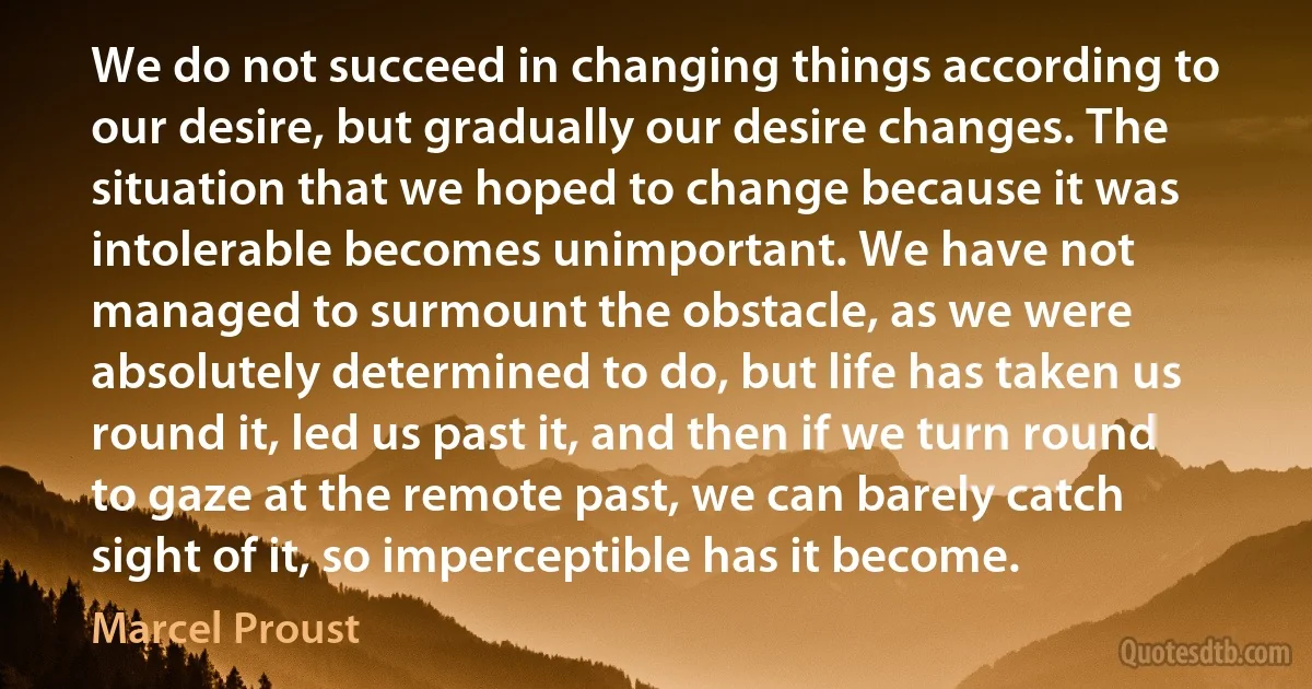 We do not succeed in changing things according to our desire, but gradually our desire changes. The situation that we hoped to change because it was intolerable becomes unimportant. We have not managed to surmount the obstacle, as we were absolutely determined to do, but life has taken us round it, led us past it, and then if we turn round to gaze at the remote past, we can barely catch sight of it, so imperceptible has it become. (Marcel Proust)