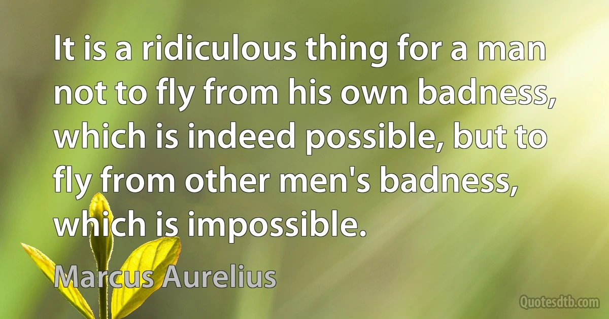 It is a ridiculous thing for a man not to fly from his own badness, which is indeed possible, but to fly from other men's badness, which is impossible. (Marcus Aurelius)