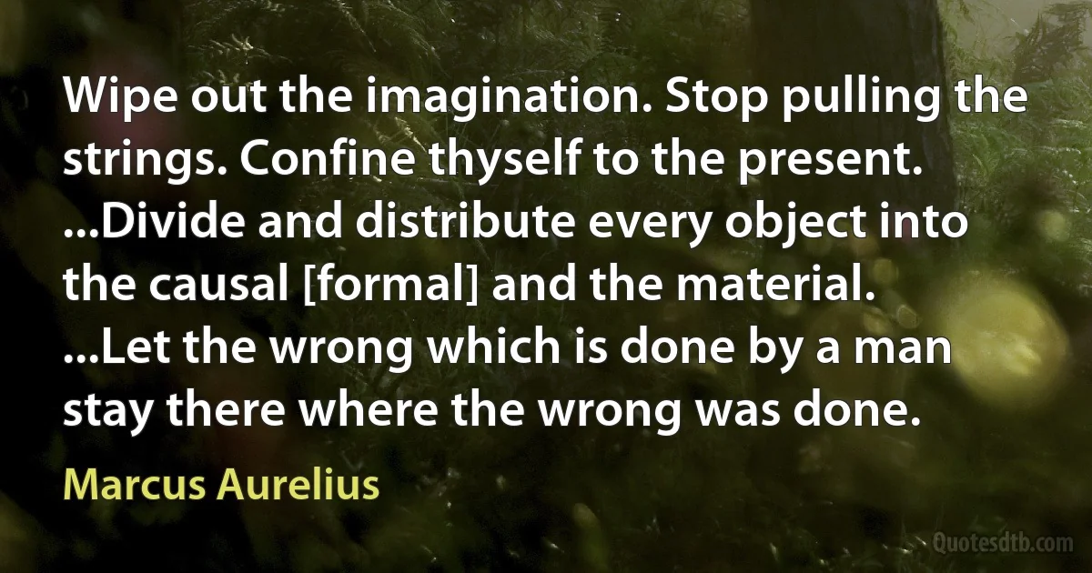 Wipe out the imagination. Stop pulling the strings. Confine thyself to the present. ...Divide and distribute every object into the causal [formal] and the material. ...Let the wrong which is done by a man stay there where the wrong was done. (Marcus Aurelius)