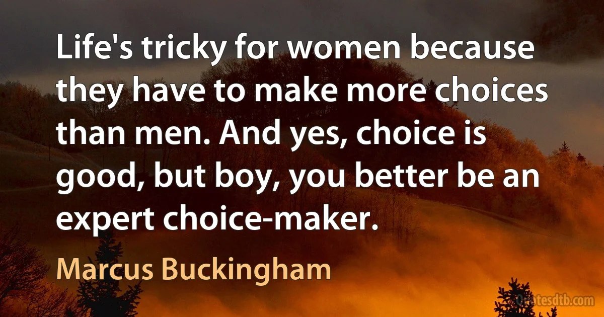 Life's tricky for women because they have to make more choices than men. And yes, choice is good, but boy, you better be an expert choice-maker. (Marcus Buckingham)