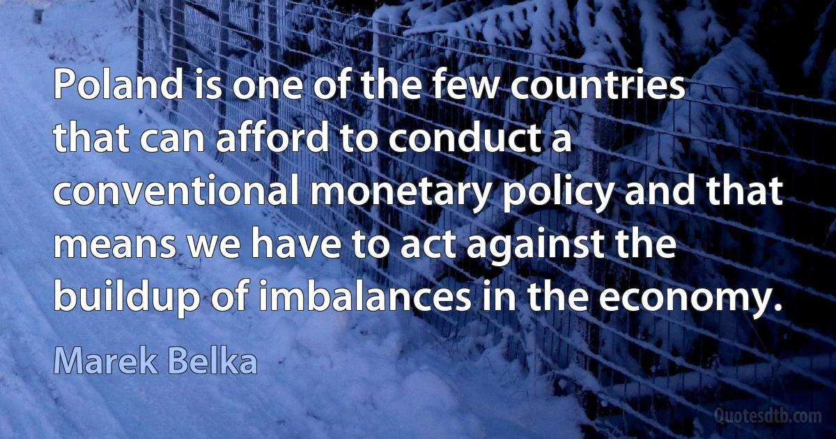 Poland is one of the few countries that can afford to conduct a conventional monetary policy and that means we have to act against the buildup of imbalances in the economy. (Marek Belka)