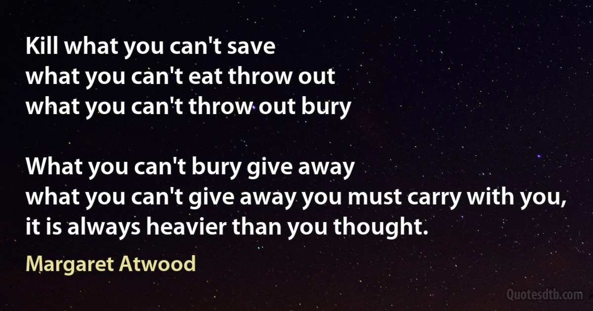 Kill what you can't save
what you can't eat throw out
what you can't throw out bury

What you can't bury give away
what you can't give away you must carry with you,
it is always heavier than you thought. (Margaret Atwood)