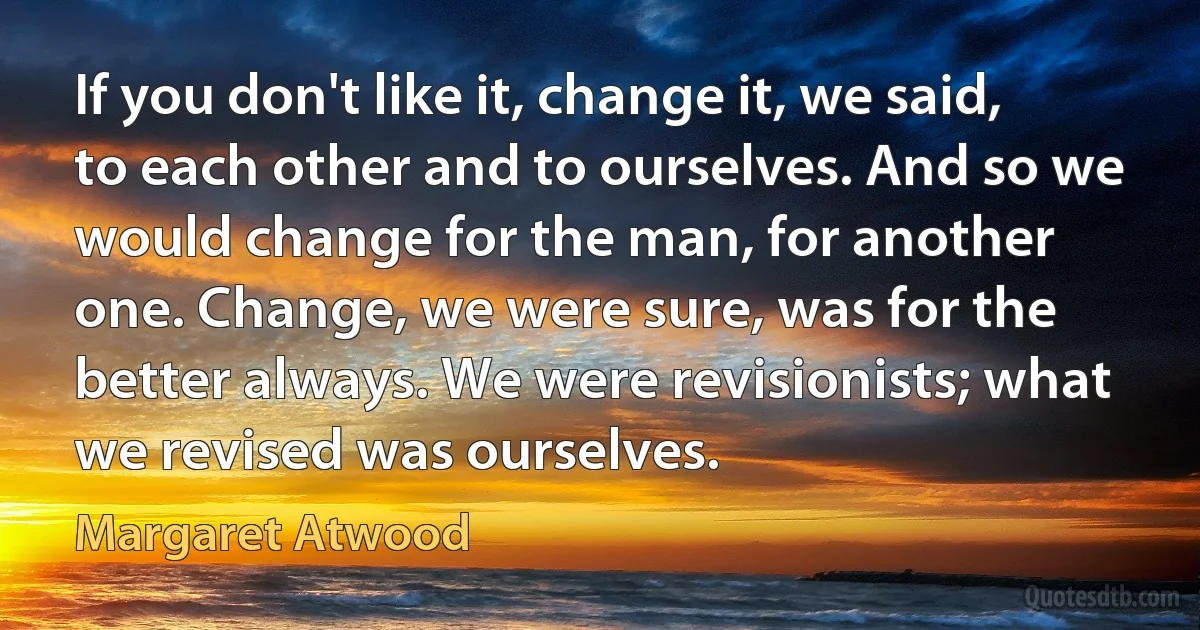 If you don't like it, change it, we said, to each other and to ourselves. And so we would change for the man, for another one. Change, we were sure, was for the better always. We were revisionists; what we revised was ourselves. (Margaret Atwood)