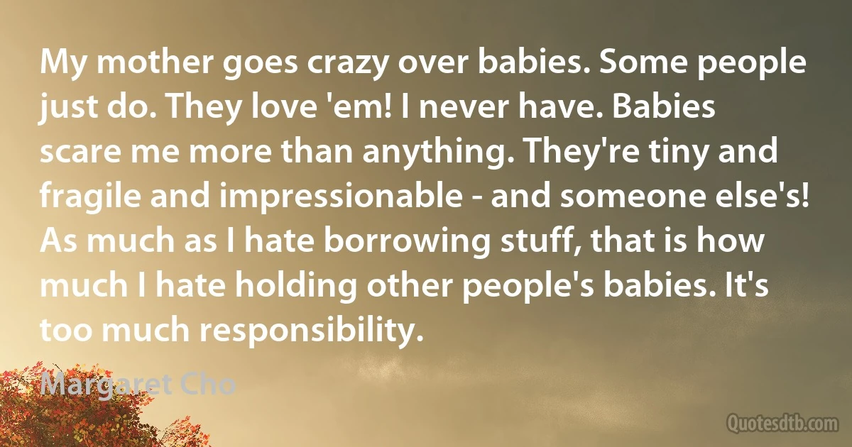 My mother goes crazy over babies. Some people just do. They love 'em! I never have. Babies scare me more than anything. They're tiny and fragile and impressionable - and someone else's! As much as I hate borrowing stuff, that is how much I hate holding other people's babies. It's too much responsibility. (Margaret Cho)