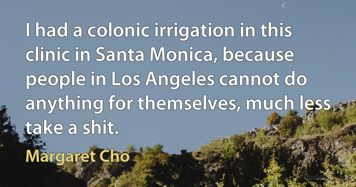 I had a colonic irrigation in this clinic in Santa Monica, because people in Los Angeles cannot do anything for themselves, much less take a shit. (Margaret Cho)