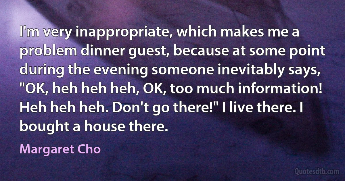 I'm very inappropriate, which makes me a problem dinner guest, because at some point during the evening someone inevitably says, "OK, heh heh heh, OK, too much information! Heh heh heh. Don't go there!" I live there. I bought a house there. (Margaret Cho)