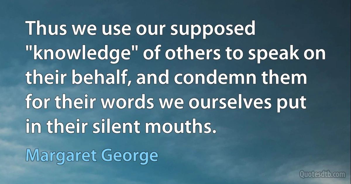 Thus we use our supposed "knowledge" of others to speak on their behalf, and condemn them for their words we ourselves put in their silent mouths. (Margaret George)